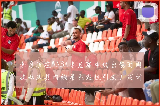李月汝在WNBA季后赛中的出场时间波动及其内线角色定位引发广泛讨论