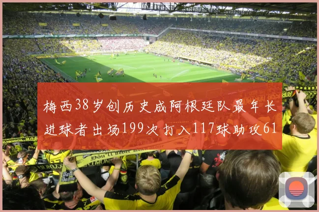 梅西38岁创历史成阿根廷队最年长进球者出场199次打入117球助攻61次