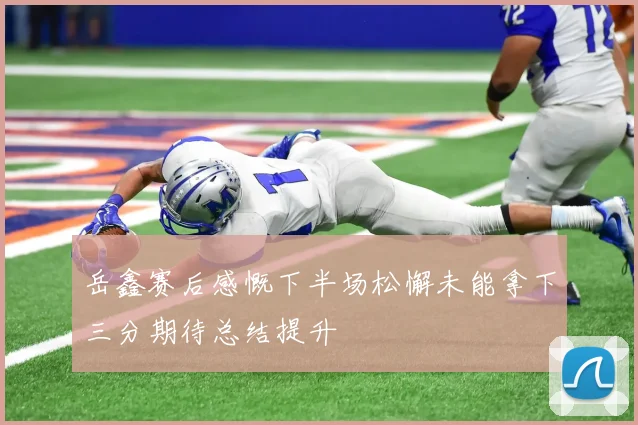岳鑫赛后感慨下半场松懈未能拿下三分期待总结提升