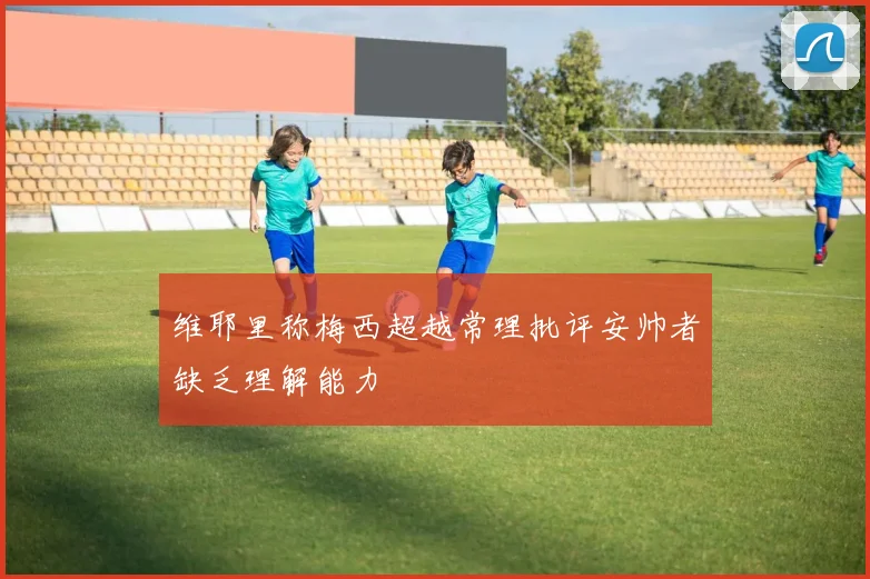 维耶里称梅西超越常理批评安帅者缺乏理解能力