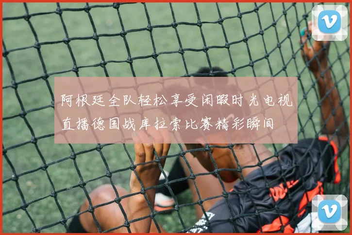 阿根廷全队轻松享受闲暇时光电视直播德国战库拉索比赛精彩瞬间