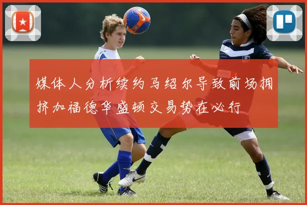 媒体人分析续约马绍尔导致前场拥挤加福德华盛顿交易势在必行