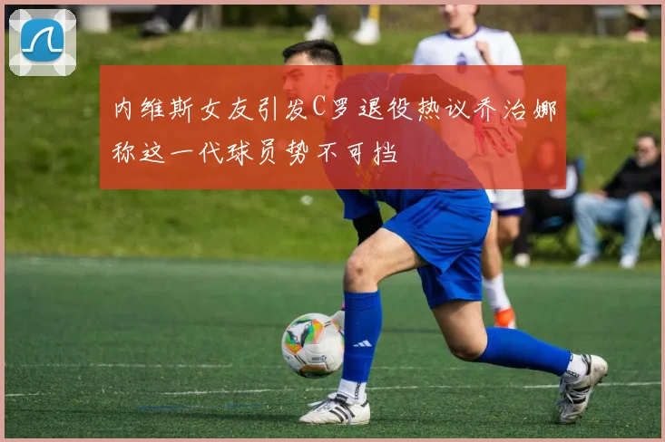 内维斯女友引发C罗退役热议乔治娜称这一代球员势不可挡