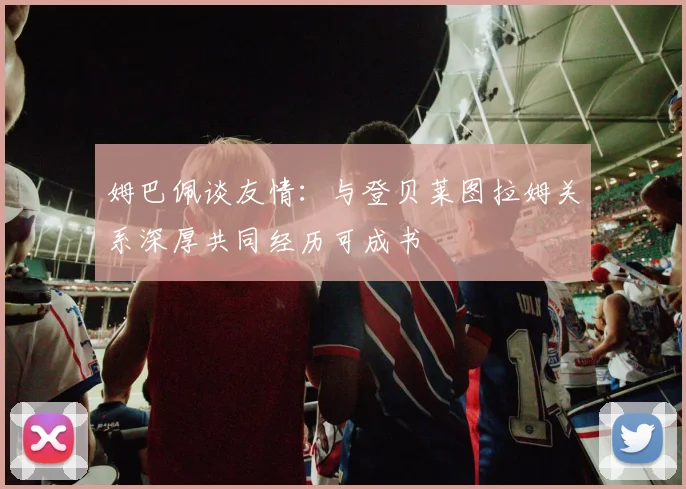 姆巴佩谈友情：与登贝莱图拉姆关系深厚共同经历可成书