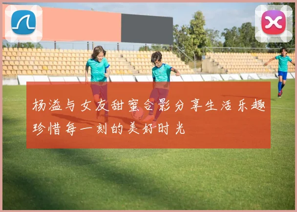 杨溢与女友甜蜜合影分享生活乐趣珍惜每一刻的美好时光