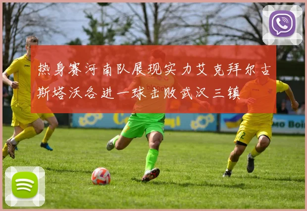 热身赛河南队展现实力艾克拜尔古斯塔沃各进一球击败武汉三镇