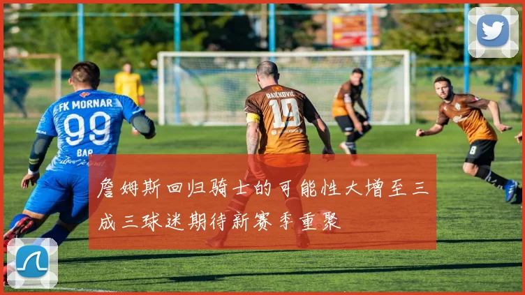 詹姆斯回归骑士的可能性大增至三成三球迷期待新赛季重聚