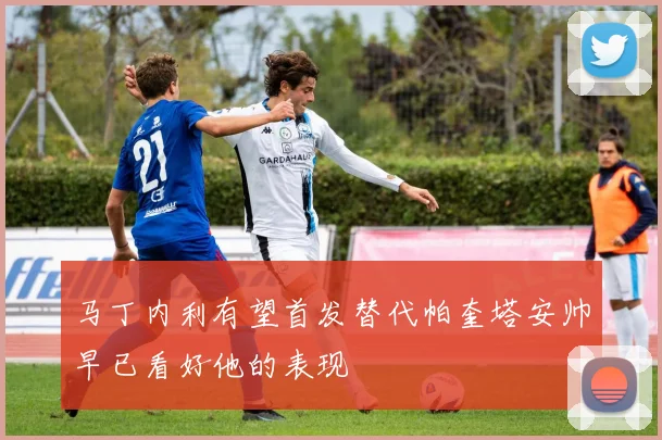 马丁内利有望首发替代帕奎塔安帅早已看好他的表现