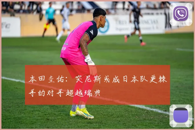 本田圭佑：突尼斯或成日本队更棘手的对手超越瑞典