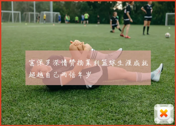 富保罗深情赞扬莱利篮球生涯成就超越自己两倍年岁