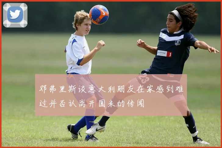 邓弗里斯谈意大利朋友在家感到难过并否认离开国米的传闻
