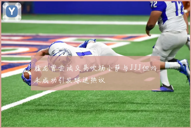 猛龙曾尝试交易吹杨小萨与JJJ但均未成功引发球迷热议