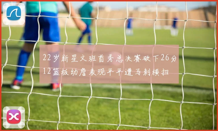 22岁新星文班首秀总决赛砍下26分12篮板幼詹表现平平遭马刺横扫