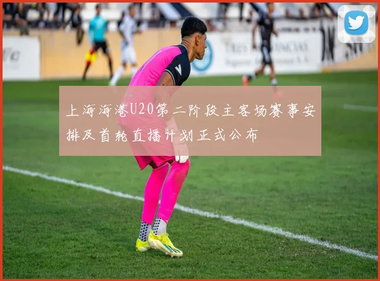 上海海港U20第二阶段主客场赛事安排及首轮直播计划正式公布