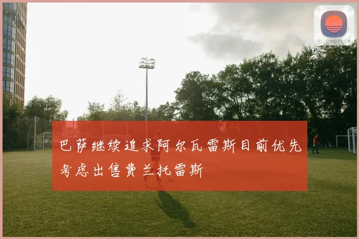巴萨继续追求阿尔瓦雷斯目前优先考虑出售费兰托雷斯