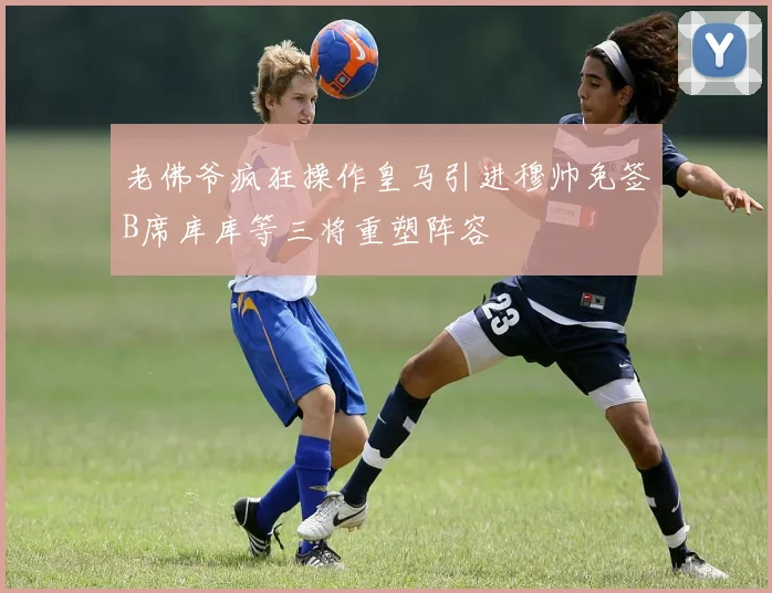 老佛爷疯狂操作皇马引进穆帅免签B席库库等三将重塑阵容