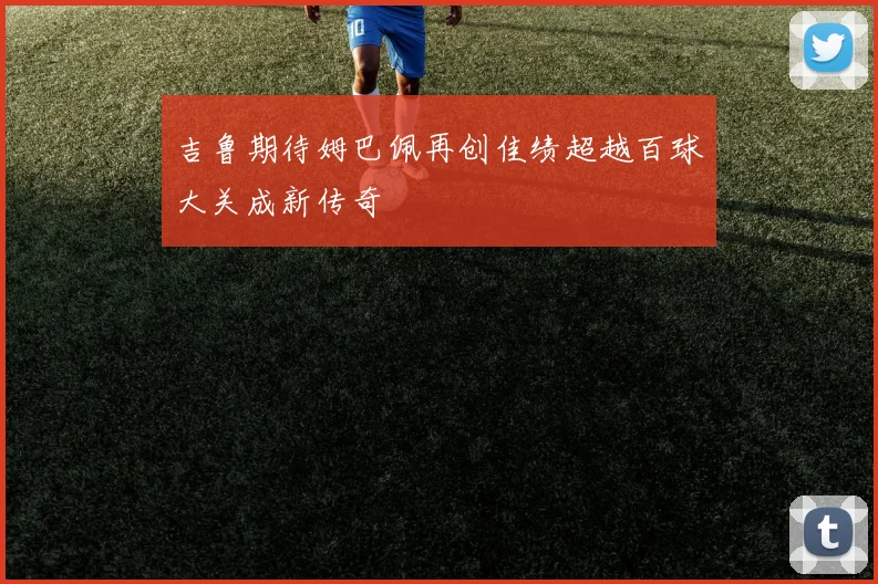 吉鲁期待姆巴佩再创佳绩超越百球大关成新传奇