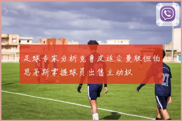 足球专家分析克鲁皮适合曼联但伯恩茅斯掌握球员出售主动权