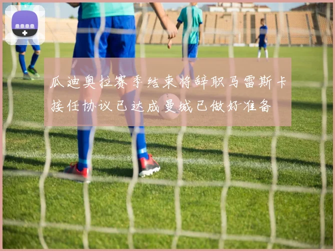 瓜迪奥拉赛季结束将辞职马雷斯卡接任协议已达成曼城已做好准备