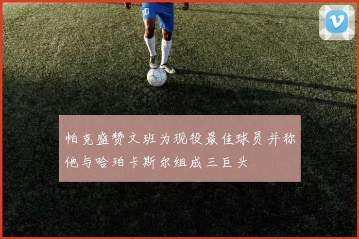 帕克盛赞文班为现役最佳球员并称他与哈珀卡斯尔组成三巨头