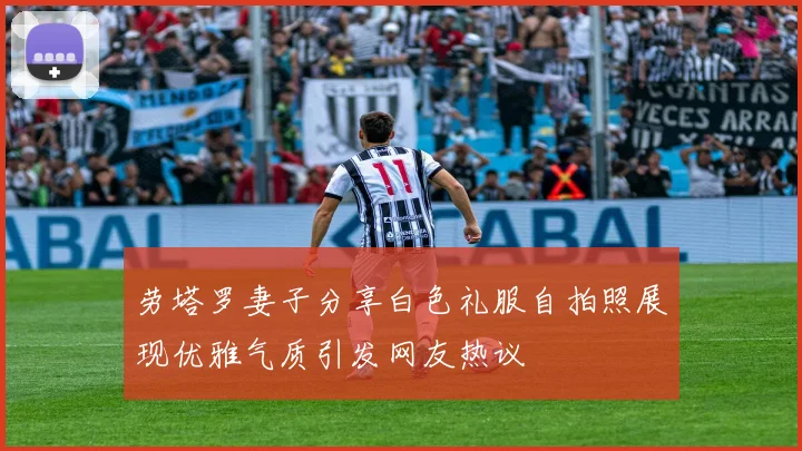 劳塔罗妻子分享白色礼服自拍照展现优雅气质引发网友热议